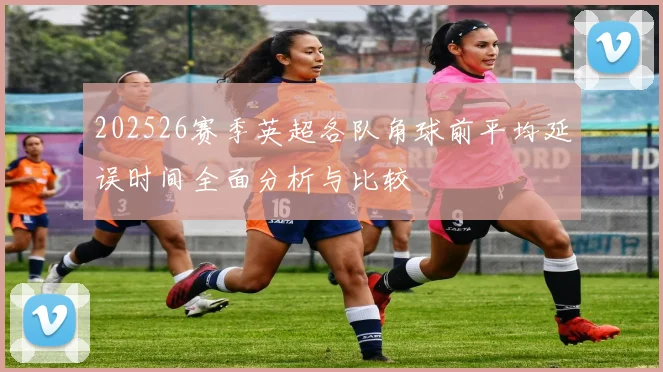 202526赛季英超各队角球前平均延误时间全面分析与比较