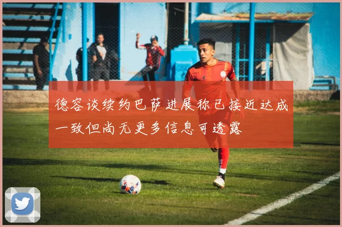 德容谈续约巴萨进展称已接近达成一致但尚无更多信息可透露