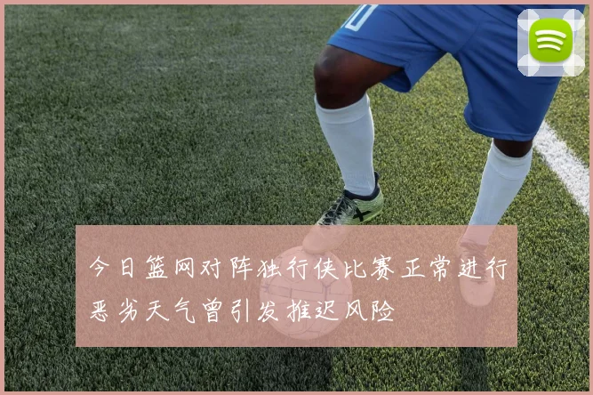 今日篮网对阵独行侠比赛正常进行恶劣天气曾引发推迟风险