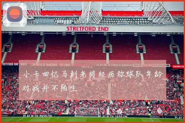 小卡回忆马刺老将经历称球队年龄对我并不陌生