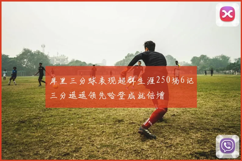 库里三分球表现超群生涯250场6记三分遥遥领先哈登成就倍增