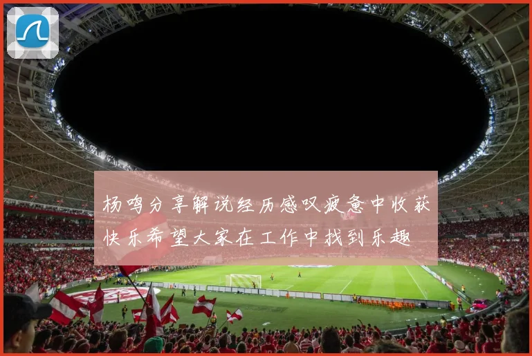 杨鸣分享解说经历感叹疲惫中收获快乐希望大家在工作中找到乐趣