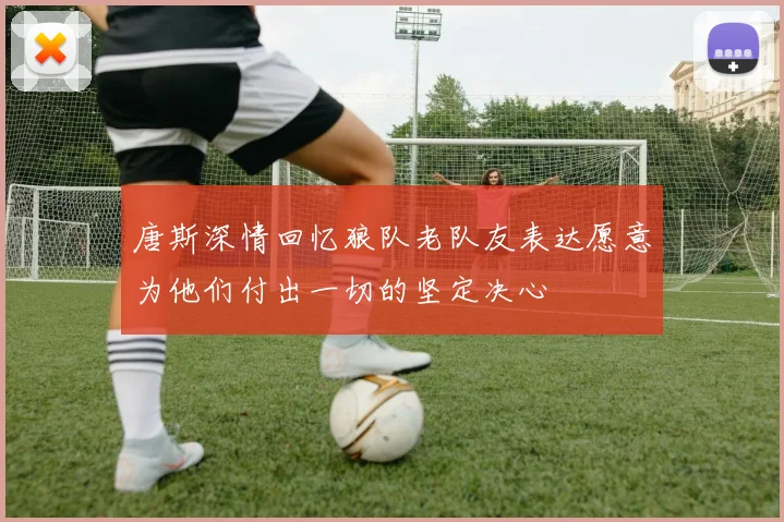 唐斯深情回忆狼队老队友表达愿意为他们付出一切的坚定决心