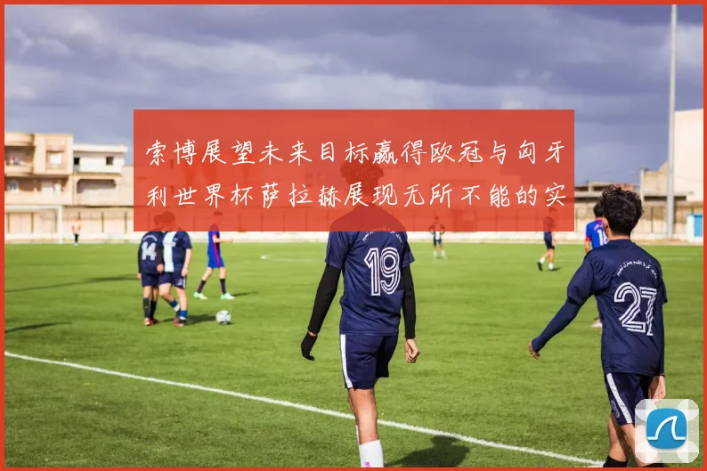 索博展望未来目标赢得欧冠与匈牙利世界杯萨拉赫展现无所不能的实力