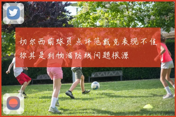 切尔西前球员点评范戴克表现不佳称其是利物浦防线问题根源