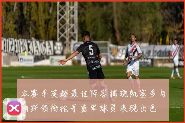 本赛季英超最佳阵容揭晓凯塞多与赖斯领衔枪手蓝军球员表现出色