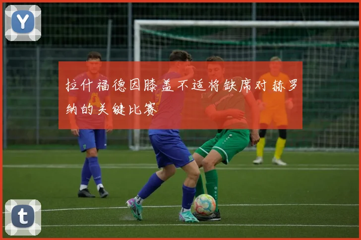拉什福德因膝盖不适将缺席对赫罗纳的关键比赛