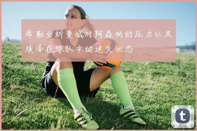 希勒分析曼城对阿森纳的压力以及埃泽在球队中的迷失状态