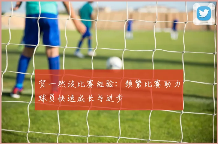 贺一然谈比赛经验：频繁比赛助力球员快速成长与进步