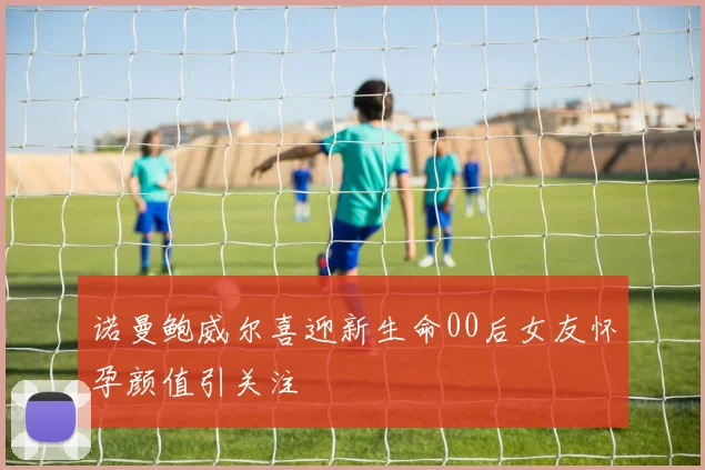 诺曼鲍威尔喜迎新生命00后女友怀孕颜值引关注