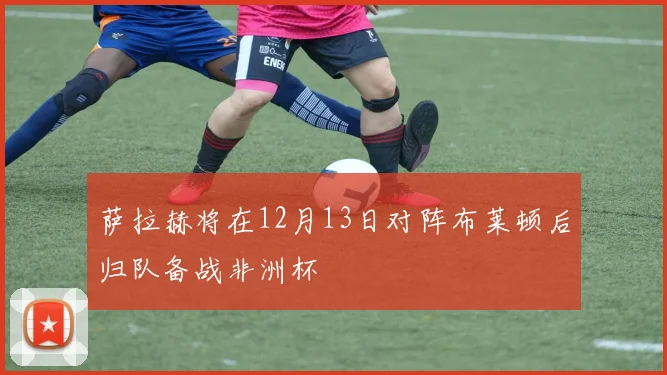 萨拉赫将在12月13日对阵布莱顿后归队备战非洲杯