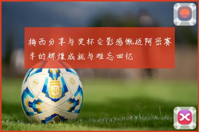 梅西分享与奖杯合影感慨迈阿密赛季的辉煌成就与难忘回忆