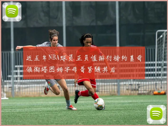 近五年NBA球员正负值排行榜约基奇领衔塔图姆字母哥紧随其后
