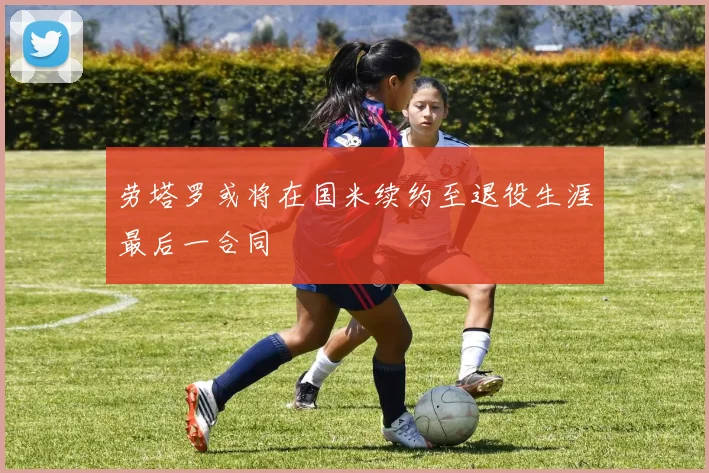 劳塔罗或将在国米续约至退役生涯最后一合同