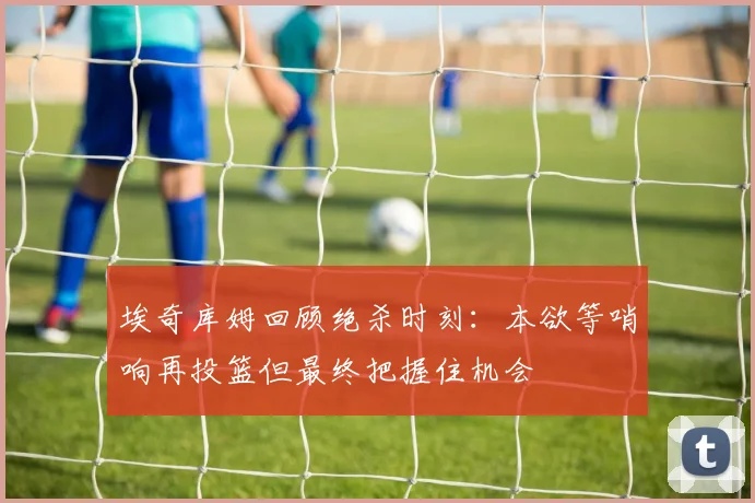 埃奇库姆回顾绝杀时刻：本欲等哨响再投篮但最终把握住机会