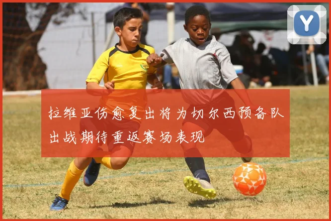 拉维亚伤愈复出将为切尔西预备队出战期待重返赛场表现