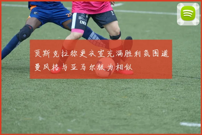莫斯克拉称更衣室充满胜利氛围道曼风格与亚马尔极为相似