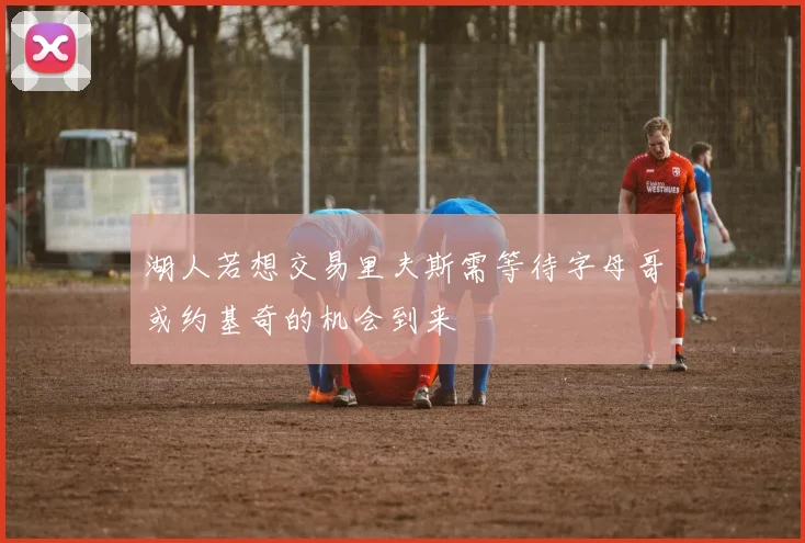湖人若想交易里夫斯需等待字母哥或约基奇的机会到来