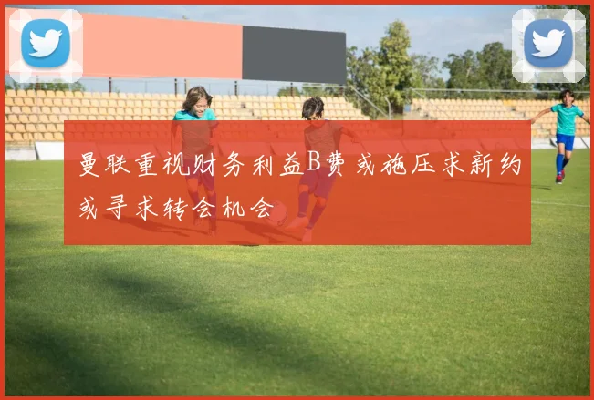 曼联重视财务利益B费或施压求新约或寻求转会机会