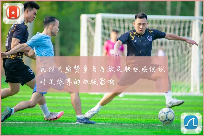 瓦拉内盛赞皇马与欧足联达成协议对足球界的积极影响