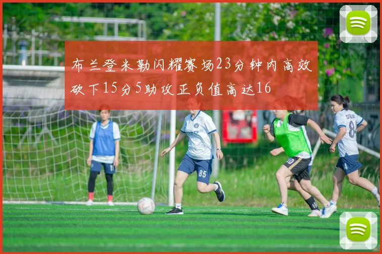 布兰登米勒闪耀赛场23分钟内高效砍下15分5助攻正负值高达16