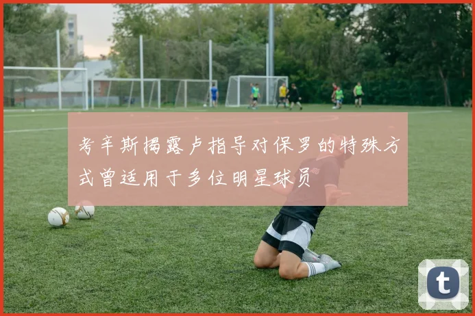 考辛斯揭露卢指导对保罗的特殊方式曾适用于多位明星球员