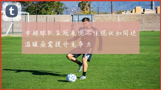 中超球队亚冠表现不佳现状如同送温暖亟需提升竞争力