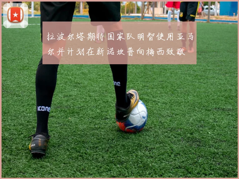 拉波尔塔期待国家队明智使用亚马尔并计划在新诺坎普向梅西致敬