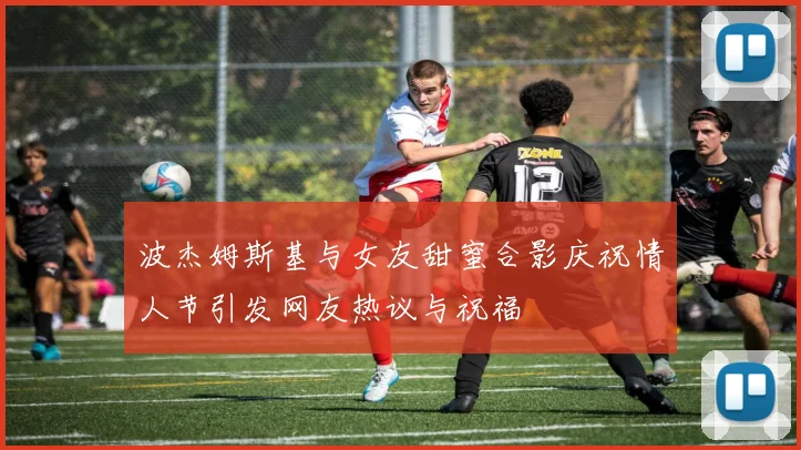 波杰姆斯基与女友甜蜜合影庆祝情人节引发网友热议与祝福