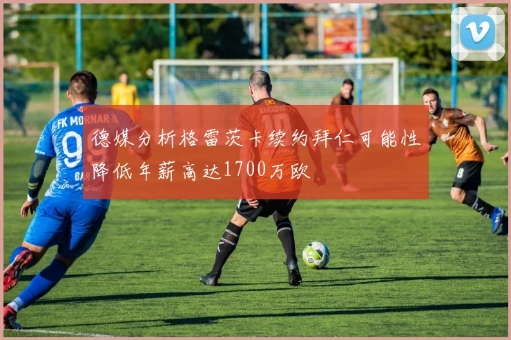 德媒分析格雷茨卡续约拜仁可能性降低年薪高达1700万欧