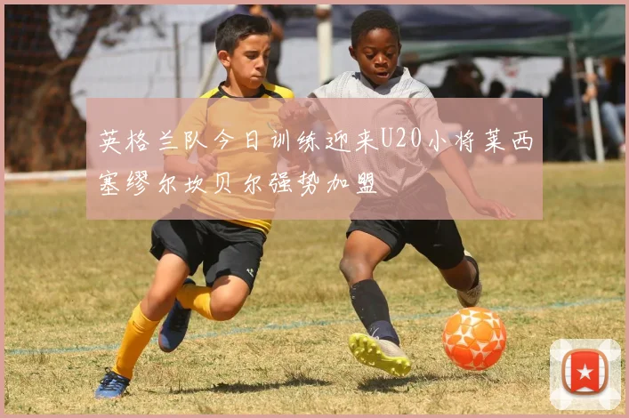 英格兰队今日训练迎来U20小将莱西塞缪尔坎贝尔强势加盟