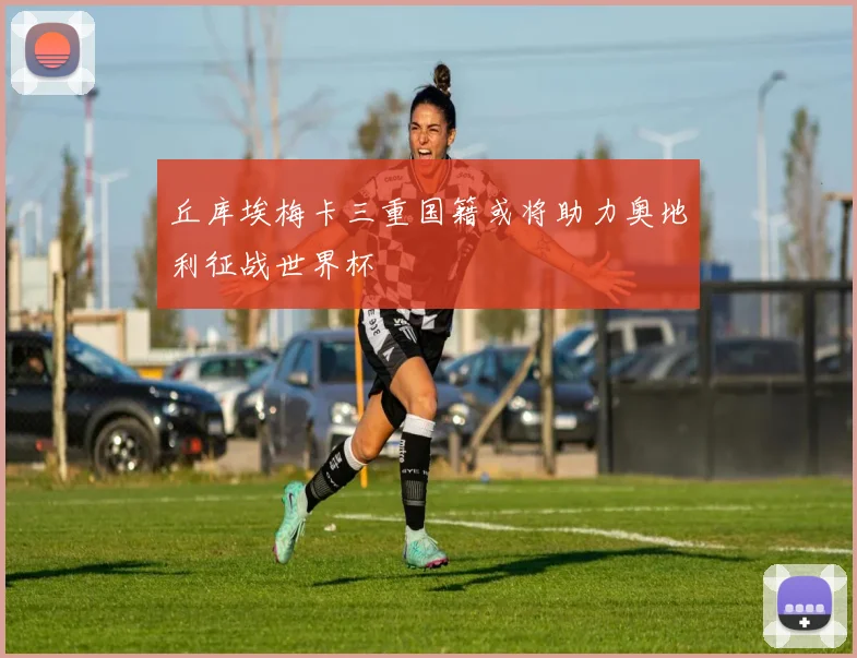 丘库埃梅卡三重国籍或将助力奥地利征战世界杯