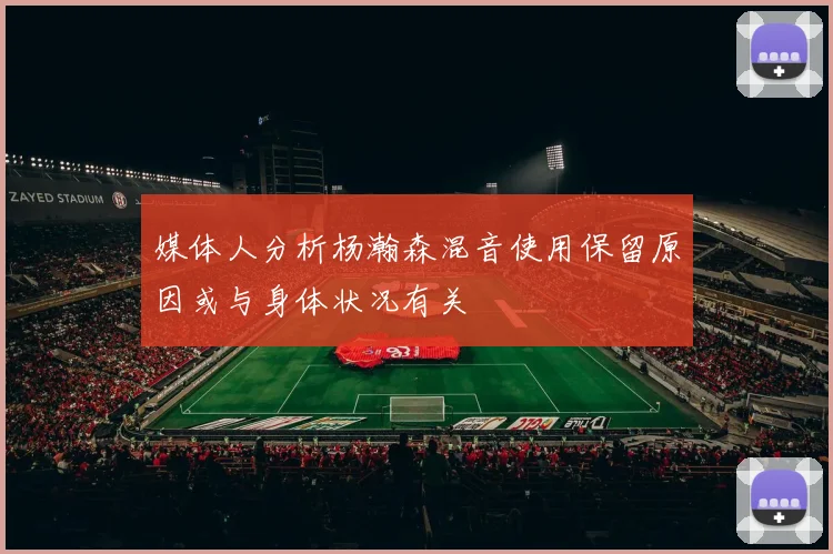 媒体人分析杨瀚森混音使用保留原因或与身体状况有关