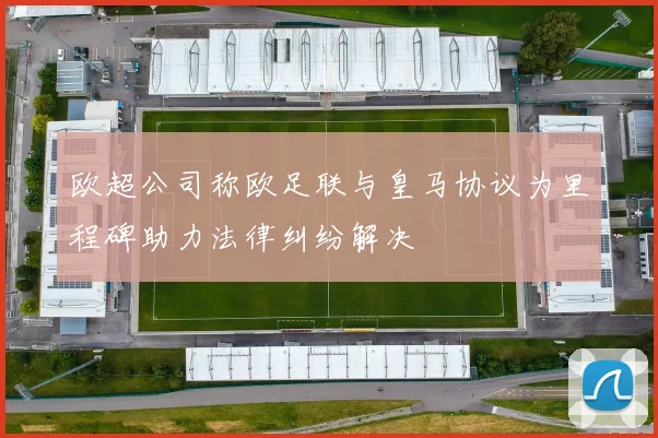 欧超公司称欧足联与皇马协议为里程碑助力法律纠纷解决